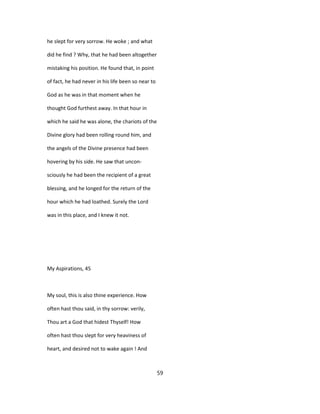 he slept for very sorrow. He woke ; and what
did he find ? Why, that he had been altogether
mistaking his position. He found that, in point
of fact, he had never in his life been so near to
God as he was in that moment when he
thought God furthest away. In that hour in
which he said he was alone, the chariots of the
Divine glory had been rolling round him, and
the angels of the Divine presence had been
hovering by his side. He saw that uncon-
sciously he had been the recipient of a great
blessing, and he longed for the return of the
hour which he had loathed. Surely the Lord
was in this place, and I knew it not.
My Aspirations, 45
My soul, this is also thine experience. How
often hast thou said, in thy sorrow: verily,
Thou art a God that hidest Thyself! How
often hast thou slept for very heaviness of
heart, and desired not to wake again ! And
59
 