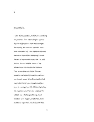 B
2 Heart Chords.
I call it chance, accident, misfortune^everything
but goodness. Thou art creating me against
my will. My progress is from the evening to
the morning. My conscious 'darkness is the
birth-hour of my day. Thou art never nearer to
me than in my shadows of evening. It is over
the face of my troubled waters that Thy Spirit
broods. Thou art bringing life out of my
billows. In the storm and in the darkness
Thou art speaking and shining. Thou art
preparing my Sabbath through the night, my
rest through unrest When Thou hast finished
my creation I shall know how glorious have
been its evenings, how full of hidden light, how
rich in golden suns ! From the heights of Thy
sabbath rest I shall judge all things. I shall
look back upon my past, and, behold, there
shall be no night there. I shall say with Thee
6
 