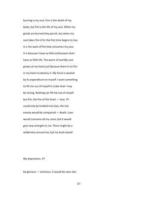 burning is my soul. Fire is the death of my
body, but fire is the life of my soul. When my
goods are burned they perish, but when my
soul takes fire it for the first time begins to live.
It is the want of fire that consumes my soui.
It is because I have so little enthusiasm that I
have so little life. The worm of worldly care
gnaws at my heart just because there is no fire
in my heart to destroy it. My force is wasted
by its expenditure on myself. I want something
to lift me out of myself in order that I may
be strong. Nothing can lift me out of myself
but fire, the fire of the heart — love. If I
could only be kindled into love, the last
enemy would be conquered — death. Love
would consume all my cares, but it would
give new strength to me. There might be a
wilderness around me, but my bush would
My Aspirations. 47
be glorious — luminous. It would be seen afar
61
 