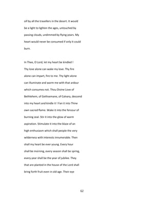oif by all the travellers in the desert. It would
be a light to lighten the ages, untouched by
passing clouds, undimmed by flying years. My
heart would never be consumed if only it could
burn.
In Thee, O Lord, let my heart be kindled !
Thy love alone can wake my love. Thy fire
alone can impart, fire to me. Thy light alone
can illuminate and warm me with that ardour
which consumes not. Thou Divine Love of
Bethlehem, of Gethsemane, of Calvary, descend
into my heart and kindle it ! Fan it into Thine
own sacred flame. Wake it into the fervour of
burning zeal. Stir it into the glow of warm
aspiration. Stimulate it into the blaze of an
high enthusiasm which shall people the very
wilderness with interests innumerable. Then
shall my heart be ever young. Every hour
shall be morning, every season shall be spring,
every year shall be the year of jubilee. They
that are planted in the house of the Lord shall
bring forth fruit even in old age. Their eye
62
 