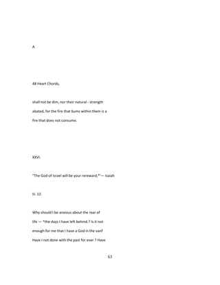 A
48 Heart Chords,
shall not be dim, nor their natural - strength
abated, for the fire that bums within them is a
fire that does not consume.
XXVI.
"The God of Israel will be your rereward,*'— Isaiah
lii. 12.
Why should I be anxious about the rear of
life — ^the days I have left behind.? Is it not
enough for me that I have a God in the vanf
Have I not done with the past for ever ? Have
63
 