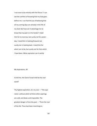 I not now to do entirely with the fiiture ? I can
see the comfort of knowing that my God goes
before me. I can feel the joy of believing that
all my coming days are already in the life of
my God. But how can it advantage me to
know that my past is in his hands? I need
Him for to-morrow, but surely not for yester-
day. I need Him in looking forward, but
surely not in looking back. I need Him for
what I am to be, but surely not for that which
I have been. What aspiration can it satisfy
My Aspirations, 49
to tell me, the God of Israel shall be thy rear-
ward?
Thy highest aspiration, oh, my soul — ^the aspi-
ration .without which all thine other aspirings
are cold, and dead, and impossible. The
greatest danger is from thy past — ^from the rear
of thy life. Thou hast been marching on,
64
 