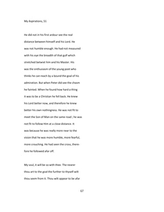 My Aspirations, 51
He did not in his first ardour see the real
distance between himself and his Lord. He
was not humble enough. He had not measured
with his eye the breadth of that gulf which
stretched betwixt him and his Master. His
was the enthusiasm of the young poet who
thinks he can reach by a bound the goal of his
admiration. But when Peter did see the chasm
he fainted. When he found how hard a thing
it was to be a Christian he fell back. He knew
his Lord better now, and therefore he knew
better his own nothingness. He was not fit to
meet the Son of Man on the same road ; he was
not fit to follow Him at a close distance. It
was because he was really more near to the
vision that he was more humble, more fearful,
more crouching. He had seen the cross, there-
fore he followed afar off.
My soul, it will be so with thee. The nearer
thou art to the goal the further to thyself wilt
thou seem from it. Thou wilt appear to be afar
67
 