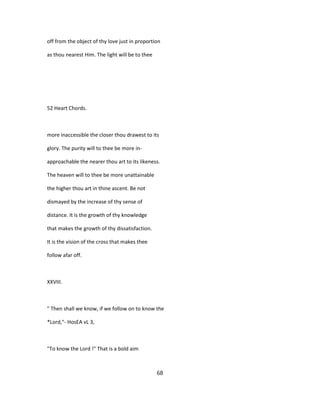 off from the object of thy love just in proportion
as thou nearest Him. The light will be to thee
52 Heart Chords.
more inaccessible the closer thou drawest to its
glory. The purity will to thee be more in-
approachable the nearer thou art to its likeness.
The heaven will to thee be more unattainable
the higher thou art in thine ascent. Be not
dismayed by the increase of thy sense of
distance. It is the growth of thy knowledge
that makes the growth of thy dissatisfaction.
It is the vision of the cross that makes thee
follow afar off.
XXVIII.
" Then shall we know, if we follow on to know the
*Lord,"- HosEA vL 3,
"To know the Lord !" That is a bold aim
68
 