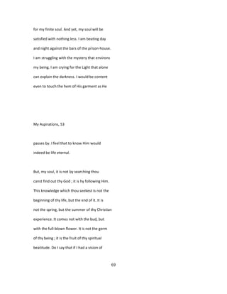 for my finite soul. And yet, my soul will be
satisfied with nothing less. I am beating day
and night against the bars of the prison-house.
I am struggling with the mystery that environs
my being. I am crying for the Light that alone
can explain the darkness. I would be content
even to touch the hem of His garment as He
My Aspirations, 53
passes by. I feel that to know Him would
indeed be life eternal.
But, my soul, it is not by searching thou
canst find out thy God ; it is hy following Him.
This knowledge which thou seekest is not the
beginning of thy life, but the end of it. It is
not the spring, but the summer of thy Christian
experience. It comes not with the bud, but
with the full-blown flower. It is not the germ
of thy being ; it is the fruit of thy spiritual
beatitude. Do I say that if I had a vision of
69
 