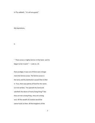 in Thy sabbath, " It is all very good."
My Aspirations,
II.
' ' There arose a mighty famine in that land ; and he
began to be in want." — Luke xv. 14.
Poor prodigal, it was out of thine own enlarge-
ment the famine arose. The famine arose in
the land, and thy destitution caused thee to feel
it. True, there was plenty of food for the swine.
Is it not written, "He openeth His hand and
satisfieth the desire of every living thing?" But
thou art not a living thing ; thou art a living
soul. All the wealth of creation would be
swine-husks to thee. All the kingdoms of the
7
 