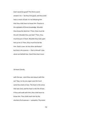God I would be good? The Divine word
answers me — be thou first good, and thou shalt
have a vision of God. It is hy following Him
that thou shalt learn to know Him. Practice is
the alphabet of Divine knowledge. Wouldst
thou know the doctrine ? Then, thou must do
the will. Wouldst thou see God ? Then, thou
must be pure in heart. Wouldst thou look upon
Him as He is? Then, thou must first be like
Him. God is Love. He has other attributes^
but that is His essence — that is Himself. Love
alone can behold love. Canst thou hear music
54 Heart Chords,
with the eye ; canst thou see colours with the
ear? Nay; nor by any organ save the heart
canst thou look on love. The heart is the sense
that sees God, and the heart is the life of love..
If thou wilt walk with Him, thou shalt learn to
know Him. Thou shalt reach Him by the
shortest of all avenues — sympathy. Thy vision
70
 
