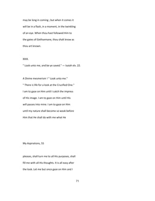 may be long in coming ; but when it comes it
will be in a flash, in a moment, in the twinkling
of an eye. When thou hast followed Him to
the gates of Gethsemane, thou shalt know as
thou art known.
XXIX.
" Look unto me, and be ye saved." — Isaiah xlv. 22.
A Divine mesmerism ! " Look unto me."
" There is life for a look at the Crucified One."
I am to gaze on Him until I catch the impress
of His image. I am to gaze on Him until His
will passes into mine. I am to gaze on Him
until my nature shall become so weak before
Him that He shall do with me what He
My Aspirations, 55
pleases, shall turn me to all His purposes, shall
fill me with all His thoughts. It is all easy after
the look. Let me but once gaze on Him and I
71
 