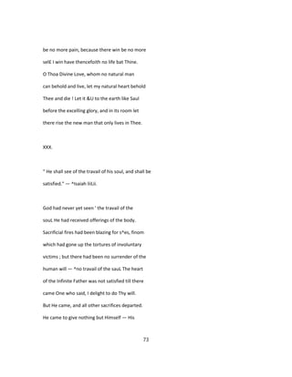 be no more pain, because there win be no more
sel£ I win have thencefoith no life bat Thine.
O Thoa Divine Love, whom no natural man
can behold and live, let my natural heart behold
Thee and die ! Let it &U to the earth like Saul
before the excelling glory, and in its room let
there rise the new man that only lives in Thee.
XXX.
" He shall see of the travail of his soul, and shall be
satisfied." — ^Isaiah liiLii.
God had never yet seen ' the travail of the
souL He had received offerings of the body.
Sacrificial fires had been blazing for s^es, finom
which had gone up the tortures of involuntary
victims ; but there had been no surrender of the
human will — ^no travail of the sauL The heart
of the Infinite Father was not satisfied till there
came One who said, I delight to do Thy will.
But He came, and all other sacrifices departed.
He came to give nothing but Himself — His
73
 