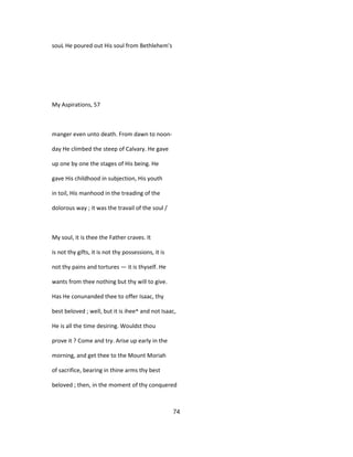 souL He poured out His soul from Bethlehem's
My Aspirations, 57
manger even unto death. From dawn to noon-
day He climbed the steep of Calvary. He gave
up one by one the stages of His being. He
gave His childhood in subjection, His youth
in toil, His manhood in the treading of the
dolorous way ; it was the travail of the soul /
My soul, it is thee the Father craves. It
is not thy gifts, it is not thy possessions, it is
not thy pains and tortures — it is thyself. He
wants from thee nothing but thy will to give.
Has He conunanded thee to offer Isaac, thy
best beloved ; well, but it is ihee^ and not Isaac,
He is all the time desiring. Wouldst thou
prove it ? Come and try. Arise up early in the
morning, and get thee to the Mount Moriah
of sacrifice, bearing in thine arms thy best
beloved ; then, in the moment of thy conquered
74
 