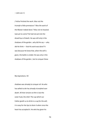—John xvii. 4.
/ hofue finished the work. Was not the
triumph a little premature ? Was the work of
the Master indeed done ? Was not its heaviest
task yet to come? He had not yet met the
dread hour of death. He was still only in the
shadows of the garden ; why did He say — why
did He think — that His work was done? It
was because He knew that, when the will is
given, the battle is ended. He was only in the
shadows of the garden ; but to conquer these
My Aspirations. 59
shadows was already to conquer all. He who
has willed to die has already triumphed over
death. All that remains to Him is but the
outer husk, the shell. The cup which our
Father giveth us to drink is a cup for the will;
it is easy for the lips to drain it when once the
heart has accepted it. He who has given his
76
 