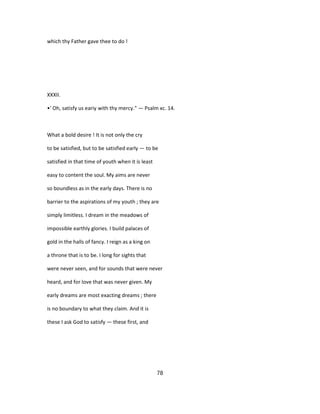which thy Father gave thee to do !
XXXII.
•' Oh, satisfy us eariy with thy mercy." — Psalm xc. 14.
What a bold desire ! It is not only the cry
to be satisfied, but to be satisfied early — to be
satisfied in that time of youth when it is least
easy to content the soul. My aims are never
so boundless as in the early days. There is no
barrier to the aspirations of my youth ; they are
simply limitless. I dream in the meadows of
impossible earthly glories. I build palaces of
gold in the halls of fancy. I reign as a king on
a throne that is to be. I long for sights that
were never seen, and for sounds that were never
heard, and for love that was never given. My
early dreams are most exacting dreams ; there
is no boundary to what they claim. And it is
these I ask God to satisfy — these first, and
78
 