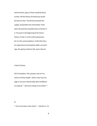 world and the. glory of them would be dross
to thee. All the fulness of earthly joy would
be want to thee. Thy demand exceeds thy
supply, and predicts thy immortality. If this
were thy land thou wouldst have no famine in
it. Thy want is the beginning of the Divine
fulness in thee. It is thy richest possession,
for it is thy surest prophecy. It tells thee thou
art supernatural and awaitest wider surround-
ings. Oh, glorious famine I Oh, want, that art
4 Heart Chords,
full of revelation ! Oh, poverty, that art my
claim to infinite wealth ; when I hear thy mes-
sage in my soul I shall be able with confidence
to respond, " I will arise and go to my Father ! "
III.
" I do set my bow in the cloud." — Genesis ix. 13.
8
 