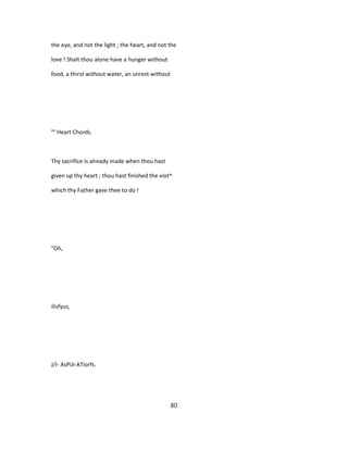 the eye, and not the light ; the heart, and not the
love ! Shalt thou alone have a hunger without
food, a thirst without water, an unrest without
°° Heart Chords.
Thy sacrifice is already made when thou hast
given up thy heart ; thou hast finished the viot^
which thy Father gave thee to do !
"Oh,
ilisfyus,
J/i- AsPiJi-ATiorfs.
80
 