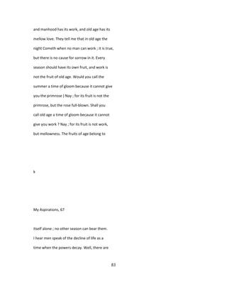 and manhood has its work, and old age has its
mellow love. They tell me that in old age the
night Cometh when no man can work ; it is true,
but there is no cause for sorrow in it. Every
season should have its own fruit, and work is
not the fruit of old age. Would you call the
summer a time of gloom because it cannot give
you the primrose } Nay ; for its fruit is not the
primrose, but the rose full-blown. Shall you
call old age a time of gloom because it cannot
give you work ? Nay ; for its fruit is not work,
but mellowness. The fruits of age belong to
k
My Aspirations, 67
itself alone ; no other season can bear them.
I hear men speak of the decline of life as a
time when the powers decay. Well, there are
83
 