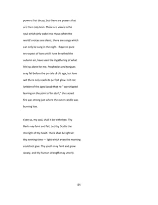 powers that decay, but there are powers that
are then only bom. There are voices in the
soul which only wake into music when the
world's voices are silent ; there are songs which
can only be sung in the night. I have no pure
retrospect of love until I have breathed the
autumn air, have seen the ingathering of what
life has done for me. Prophecies and tongues
may fail before the portals of old age, but love
will there only reach its perfect glow. Is it not
ivritten of the aged Jacob that he " worshipped
leaning on the point of his staff;" the sacred
fire was strong just where the outer candle was
burning low.
Even so, my soul, shall it be with thee. Thy
flesh may faint and fail, but thy God is the
strength of thy heart. There shall be light at
thy evening-time — light which even the morning
could not give. Thy youth may faint and grow
weary, and thy human strength may utterly
84
 