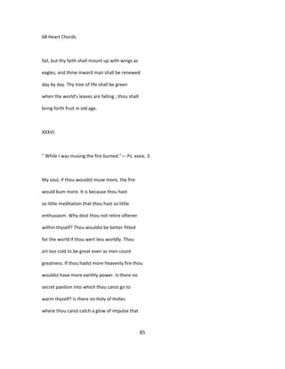 68 Heart Chords.
fail, but thy faith shall mount up with wings as
eagles, and thine inward man shall be renewed
day by day. Thy tree of life shall be green
when the world's leaves are falling ; thou shalt
bring forth fruit in old age.
XXXVI.
" While I was musing the fire burned."— Ps. xxxix. 3.
My soul, if thou wouldst muse more, the fire
would bum more. It is because thou hast
so little meditation that thou hast so little
enthusiasm. Why dost thou not retire oftener
within thyself? Thou wouldst be better fitted
for the world if thou wert less worldly. Thou
art too cold to be great even as men count
greatness. If thou hadst more heavenly fire thou
wouldst have more earthly power. Is there no
secret pavilion into which thou canst go to
warm thyself? Is there no Holy of Holies
where thou canst catch a glow of impulse that
85
 