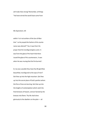 will make thee strong? Remember, all things
"hat have stirred the world have come from
Mv Aspirations. 69
within ! Is it not written of the Son of Man
that " as He prayed the fashion of His counte-
nance was altered?" Yes; it was from His
prayer that His transfigured glory came. It
was from the glow of His heart that there
issued the glow of His countenance ; it was
when He was musing that the fire burned !
O, my soul, wouldst thou have thy life glorified,
beautified, transfigured to the eyes of men?
Get thee up into the high mountain. Get thee
up into the secret place of God's pavilion where
the fires of love are burning. Get thee up into
the heights of contemplation which catch the
fresh breezes of heaven, and are fanned by the
breezes into flame. Thy life shall shine
gloriously to the dwellers on the plain — all
86
 