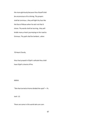 the more gloriously because thou thyself shalt
be unconscious of its shining. Thy prayers
shall be luminous ; they will light thy face like
the face of Moses when he wist not that it
shone. Thy words shall be burning ; they will
kindle many a heart journeying on the road to
Emmaus. Thy path shall be lambent ; when
70 Heart Chords,
thou hast prayed in Elijah's solitude thou shalt
have Elijah's chariot of fire.
XXXVII.
"She that tarried at home divided the spoil"— Ps.
Ixviii. 12.
There are some in this world who are com-
87
 