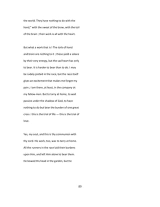 the world. They have nothing to do with the
hand," with the sweat of the brow, with the toil
of the brain ; their work is all with the heart.
But what a work that is ! The toils of hand
and brain are nothing to it ; these yield a solace
by their very energy, but the sad heart has only
to bear. It is harder to bear than to do. I may
be rudely jostled in the race, but the race itself
gives an excitement that makes me forget my
pain ; I am there, at least, in the company ot
my fellow-men. But to tarry at home, to wait
passive under the shadow of God, to have
nothing to do but bear the burden of one great
cross : this is the trial of life — this is the trial of
love.
Yes, my soul, and this is thy communion with
thy Lord. His work, too, was to tarry at home.
All the runners in the race laid their burdens
upon Him, and left Him alone to bear them.
He bowed His head in the garden, but He
89
 