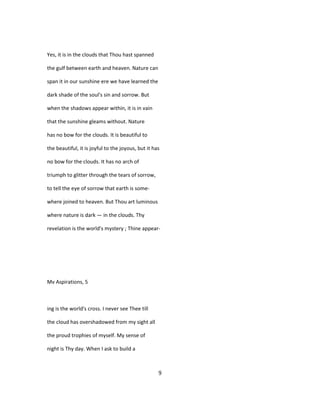 Yes, it is in the clouds that Thou hast spanned
the gulf between earth and heaven. Nature can
span it in our sunshine ere we have learned the
dark shade of the soul's sin and sorrow. But
when the shadows appear within, it is in vain
that the sunshine gleams without. Nature
has no bow for the clouds. It is beautiful to
the beautiful, it is joyful to the joyous, but it has
no bow for the clouds. It has no arch of
triumph to glitter through the tears of sorrow,
to tell the eye of sorrow that earth is some-
where joined to heaven. But Thou art luminous
where nature is dark — in the clouds. Thy
revelation is the world's mystery ; Thine appear-
Mv Aspirations, 5
ing is the world's cross. I never see Thee till
the cloud has overshadowed from my sight all
the proud trophies of myself. My sense of
night is Thy day. When I ask to build a
9
 