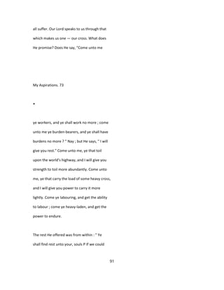 all suffer. Our Lord speaks to us through that
which makes us one — our cross. What does
He promise? Does He say, "Come unto me
My Aspirations. 73
•
ye workers, and ye shall work no more ; come
unto me ye burden-bearers, and ye shall have
burdens no more ? " Nay ; but He says, " I will
give you rest." Come unto me, ye that toil
upon the world's highway, and I will give you
strength to toil more abundantly. Come unto
me, ye that carry the load of some heavy cross,
and I will give you power to carry it more
lightly. Come ye labouring, and get the ability
to labour ; come ye heavy-laden, and get the
power to endure.
The rest He offered was from within : " Ye
shall find rest unto your, souls P If we could
91
 