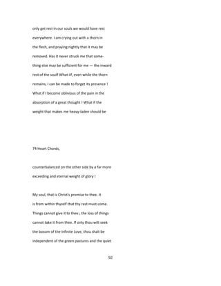 only get rest in our souls we would have rest
everywhere. I am crying out with a thorn in
the flesh, and praying nightly that it may be
removed. Has it never struck me that some-
thing else may be sufficient for me — the inward
rest of the soulf What iif, even while the thorn
remains, I can be made to forget its presence !
What if I become oblivious of the pain in the
absorption of a great thought ! What if the
weight that makes me heavy-laden should be
74 Heart Chords,
counterbalanced on the other side by a far more
exceeding and eternal weight of glory !
My soul, that is Christ's promise to thee. It
is from within thyself that thy rest must come.
Things cannot give it to thee ; the loss of things
cannot take it from thee. If only thou wilt seek
the bosom of the Infinite Love, thou shalt be
independent of the green pastures and the quiet
92
 