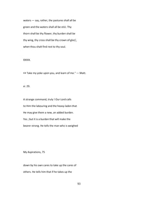 waters — say, rather, the pastures shall all be
green and the waters shall all be stiU. Thy
thorn shall be thy flower, thy burden shall be
thy wing, thy cross shall be thy crown of glorj',
when thou shalt find rest to thy soul.
XXXIX.
•• Take my yoke upon you, and learn of me." — Matt.
xi. 29.
A strange command, truly ! Our Lord calls
to Him the labouring and the heavy-laden that
He may give them a new, an added burden.
Yes ; but it is a burden that will make the
bearer strong. He tells the man who is weighed
My Aspirations, 75
down by his own cares to take up the cares of
others. He tells him that if he takes up the
93
 