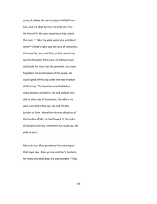 cares of others his own burden shall fall from
him, and. he shall be free. He tells him that
He Himself in His own experience has tested
the cure : " Take my yoke upon you, and learn
oime^^ Christ's yoke was the love of humanity :
that was His care, and that, at the same time,
was His freedom from care. He had so much
solicitude for man that His personal cross was
forgotten. He could speak of His peace, He
could speak of His joy under the very shadow
of His cross. That was because He had so
many burdens of others. He had yielded Him-
self to the cross of humanity ; therefore His
own cross fell in the sea. He had felt the
burden of love ; therefore He was oblivious of
the burden of life. He had bowed to the yoke
of universal sorrow ; therefore he could say. My
yoke is easy.
My soul, hast thou pondered the meaning ot
that royal law : Bear ye one another's burdens,
for every one shall bear his own burden ? Thou
94
 