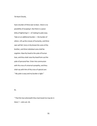 76 Heart Chords,
hast a burden of thine own to bear ; there is no
possibility of escaping it. But there is a possi-
bility of lightening it — of making its yoke easy.
Take on an additional burden — the burden of
others. Lift up the crosses of humanity, and thine
own will fall. Carry in thy breast the cares of thy
brother, and thine individual cares shall be
orgotten. Bow thy head to the yoke of human
love, and thou shalt raise thy head from out the
yoke of personal fear. Enter into communion
with His cross of universal sympathy, and thou
shalt say with Him of thy cross of special care
" My yoke is easy and my burden is light."
XL.
" That the love wherewith thou hast loved me may be in
them,"— John xvii. 26.
95
 