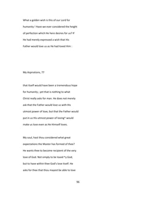 What a golden wish is this of our Lord for
humanity ! Have we ever considered the height
of perfection which He here desires for us? If
He had merely expressed a wish that His
Father would love us as He had loved Him :
My Aspirations, 77
that Itself would have been a tremendous hope
for humanity ; yet that is nothing to what
Christ really asks for man. He does not merely
ask that the Father would love us with His
utmost power of love, but that the Father would
put in us His utmost power of loving^ would
make us love even as He Himself loves.
My soul, hast thou considered what great
expectations the Master has formed of thee?
He wants thee to become recipient of the very
love of God. Not simply to be loved ^y God,
but to have within thee God's love itself. He
asks for thee that thou mayest be able to love
96
 