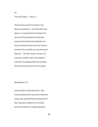 XLI.
"The well is deep."— John iv. ii.
There are two sources fi-om which I may
derive my aspirations : I may draw them from
above, or I may draw them from below. The
woman of Samaria had been trying to get
streams of nourishment from beneath. Her
source of inspiration was a well; she drew her
motives fi*om an earthly soil, and she found it
laborious : " the well is deep," she says. Yes,
truly, thou mistaken soul, it is the depth of
inferiority. Thy well goes down too far below
thee to be of any service to thee. Its waters
My Aspirations, 79
have the taste of earth about them ; they
cannot exhilarate thee, they do not make thee
strong. They would exhilarate the beast of the
field ; they were made for him. The earth-
bom can be filled by. an earthly inspiration.
98
 