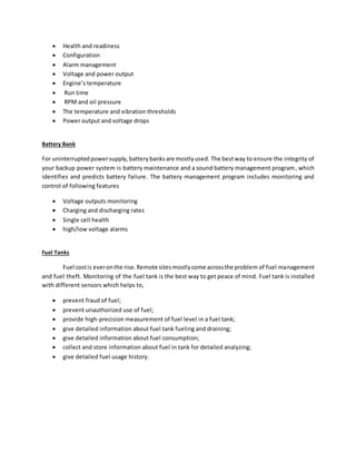  Health and readiness
 Configuration
 Alarm management
 Voltage and power output
 Engine’s temperature
 Run time
 RPM and oil pressure
 The temperature and vibration thresholds
 Power output and voltage drops
Battery Bank
For uninterruptedpowersupply,batterybanksare mostlyused. The bestway to ensure the integrity of
your backup power system is battery maintenance and a sound battery management program, which
identifies and predicts battery failure. The battery management program includes monitoring and
control of following features
 Voltage outputs monitoring
 Charging and discharging rates
 Single cell health
 high/low voltage alarms
Fuel Tanks
Fuel costis everonthe rise.Remote sitesmostlycome acrossthe problem of fuel management
and fuel theft. Monitoring of the fuel tank is the best way to get peace of mind. Fuel tank is installed
with different sensors which helps to,
 prevent fraud of fuel;
 prevent unauthorized use of fuel;
 provide high-precision measurement of fuel level in a fuel tank;
 give detailed information about fuel tank fueling and draining;
 give detailed information about fuel consumption;
 collect and store information about fuel in tank for detailed analyzing;
 give detailed fuel usage history.
 