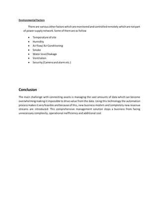 Environmental Factors
There are variousotherfactorswhichare monitoredandcontrolledremotely whichare notpart
of powersupplynetwork.Some of themare as follow
 Temperature of site
 Humidity
 Airflow/AirConditioning
 Smoke
 Water level/leakage
 Ventilation
 Security(Cameraandalarm etc.)
Conclusion
The main challenge with connecting assets is managing the vast amounts of data which can become
overwhelmingmakingitimpossible to drive value from the data. Using this technology the automation
processmakesitveryfeasible andbecause of this, new business models and completely new revenue
streams are introduced. This comprehensive management solution stops a business from facing
unnecessary complexity, operational inefficiency and additional cost
 