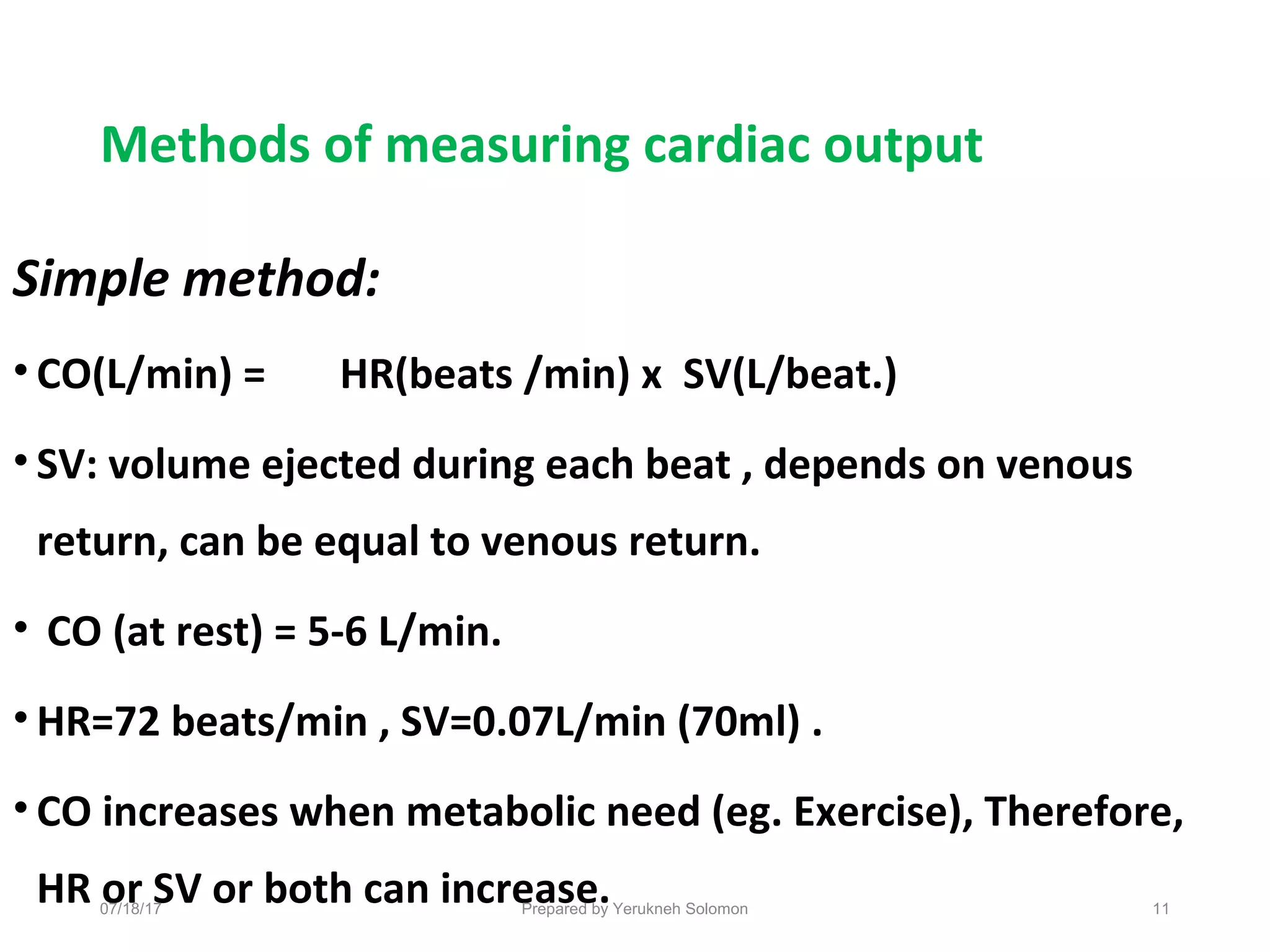 Methods of measuring cardiac output
Simple method:
• CO(L/min) = HR(beats /min) x SV(L/beat.)
• SV: volume ejected during each beat , depends on venous
return, can be equal to venous return.
• CO (at rest) = 5-6 L/min.
• HR=72 beats/min , SV=0.07L/min (70ml) .
• CO increases when metabolic need (eg. Exercise), Therefore,
HR or SV or both can increase. 11Prepared by Yerukneh Solomon07/18/17
 