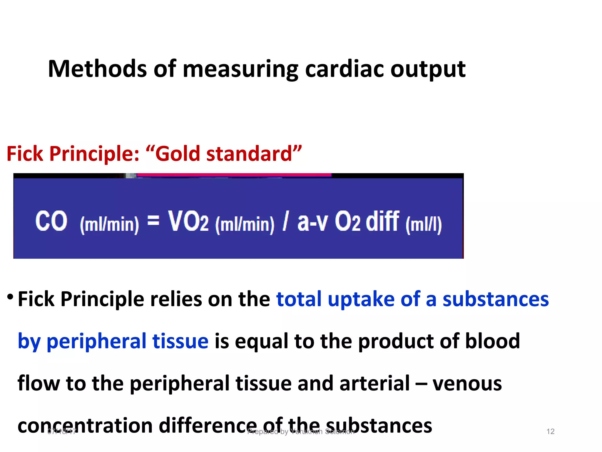 Methods of measuring cardiac output
Fick Principle: “Gold standard”
•Fick Principle relies on the total uptake of a substances
by peripheral tissue is equal to the product of blood
flow to the peripheral tissue and arterial – venous
concentration difference of the substances 12Prepared by Yerukneh Solomon07/18/17
 