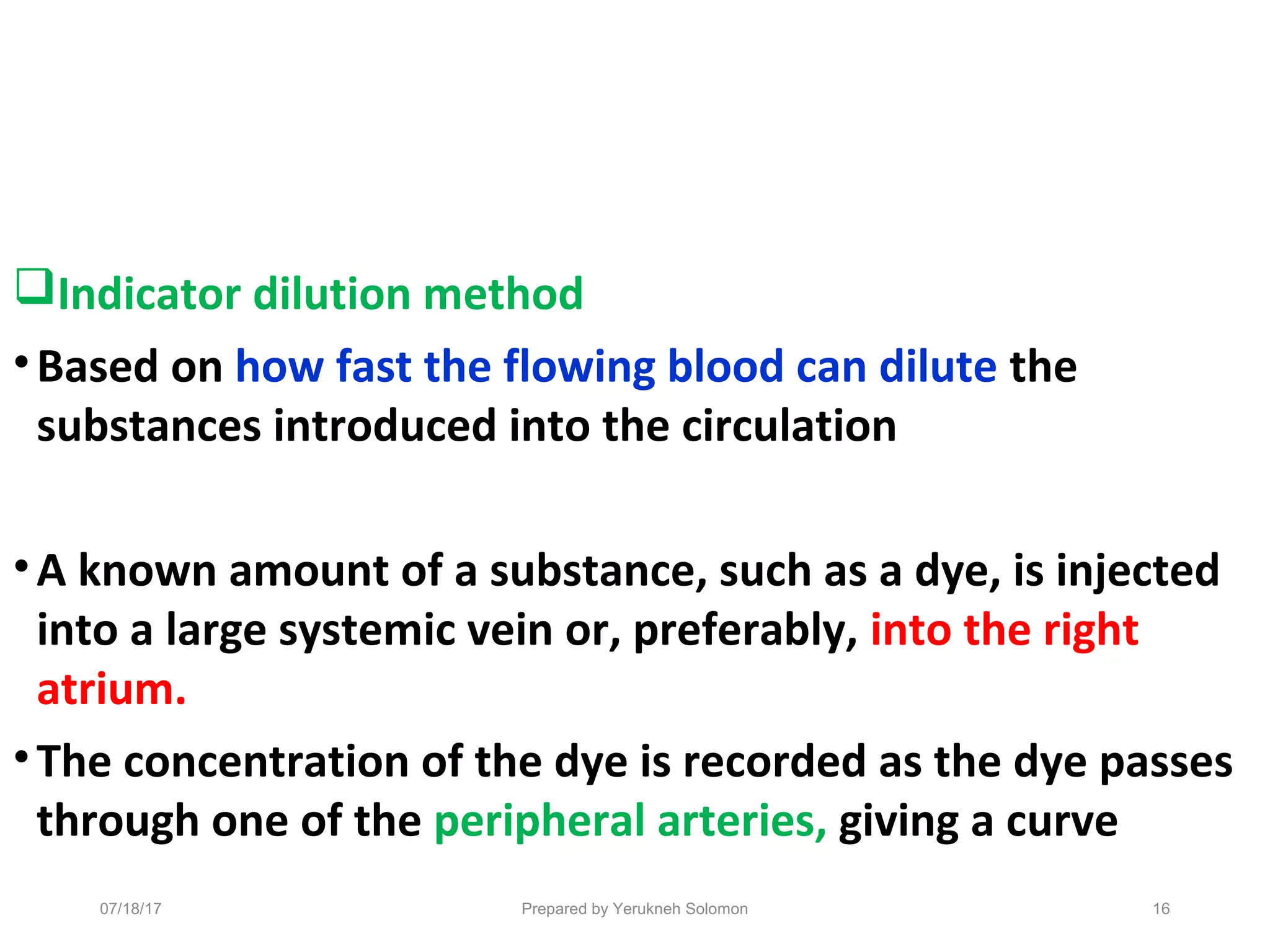 Indicator dilution method
•Based on how fast the flowing blood can dilute the
substances introduced into the circulation
•A known amount of a substance, such as a dye, is injected
into a large systemic vein or, preferably, into the right
atrium.
•The concentration of the dye is recorded as the dye passes
through one of the peripheral arteries, giving a curve
16Prepared by Yerukneh Solomon07/18/17
 