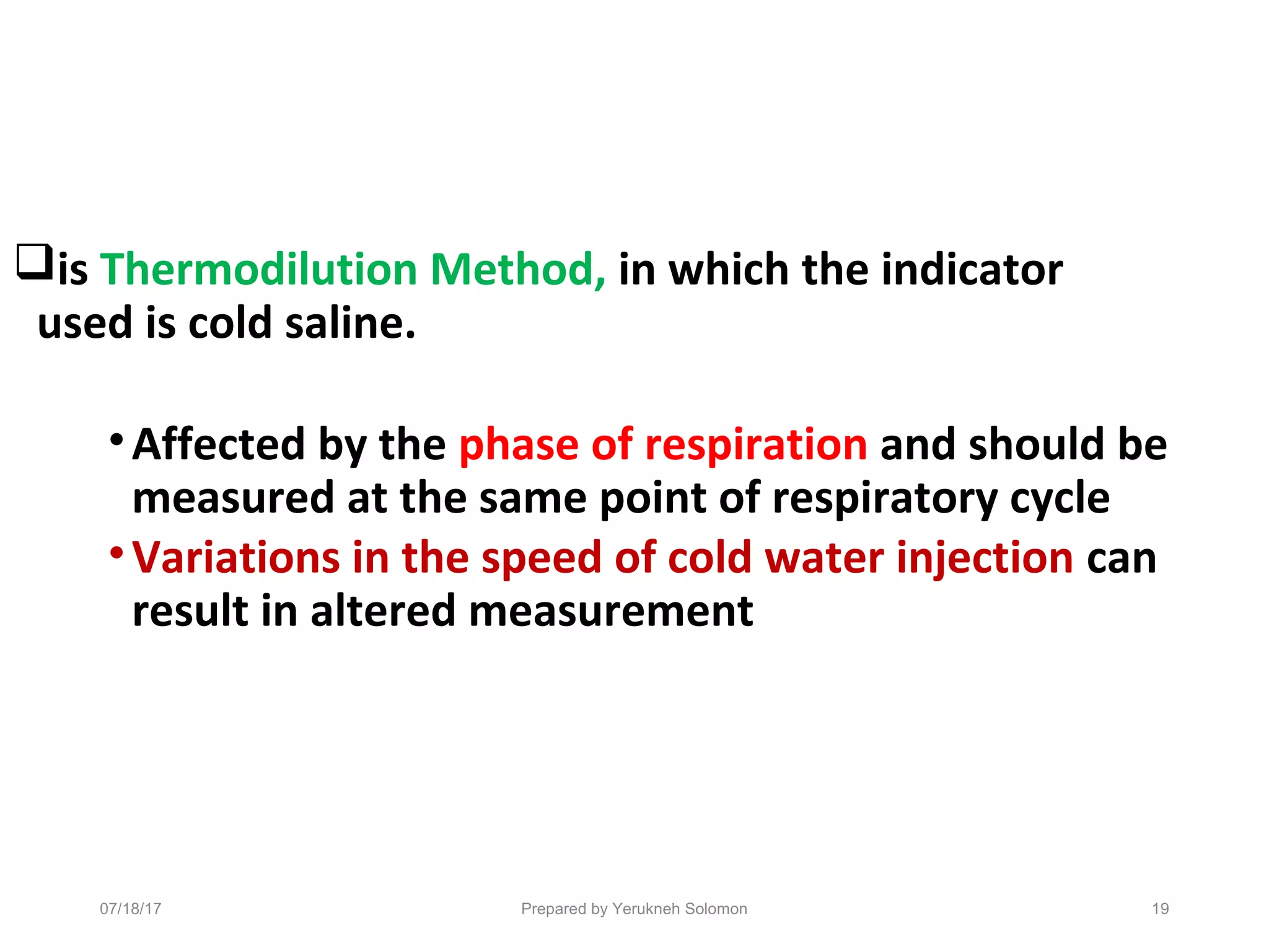 is Thermodilution Method, in which the indicator
used is cold saline.
•Affected by the phase of respiration and should be
measured at the same point of respiratory cycle
•Variations in the speed of cold water injection can
result in altered measurement
19Prepared by Yerukneh Solomon07/18/17
 