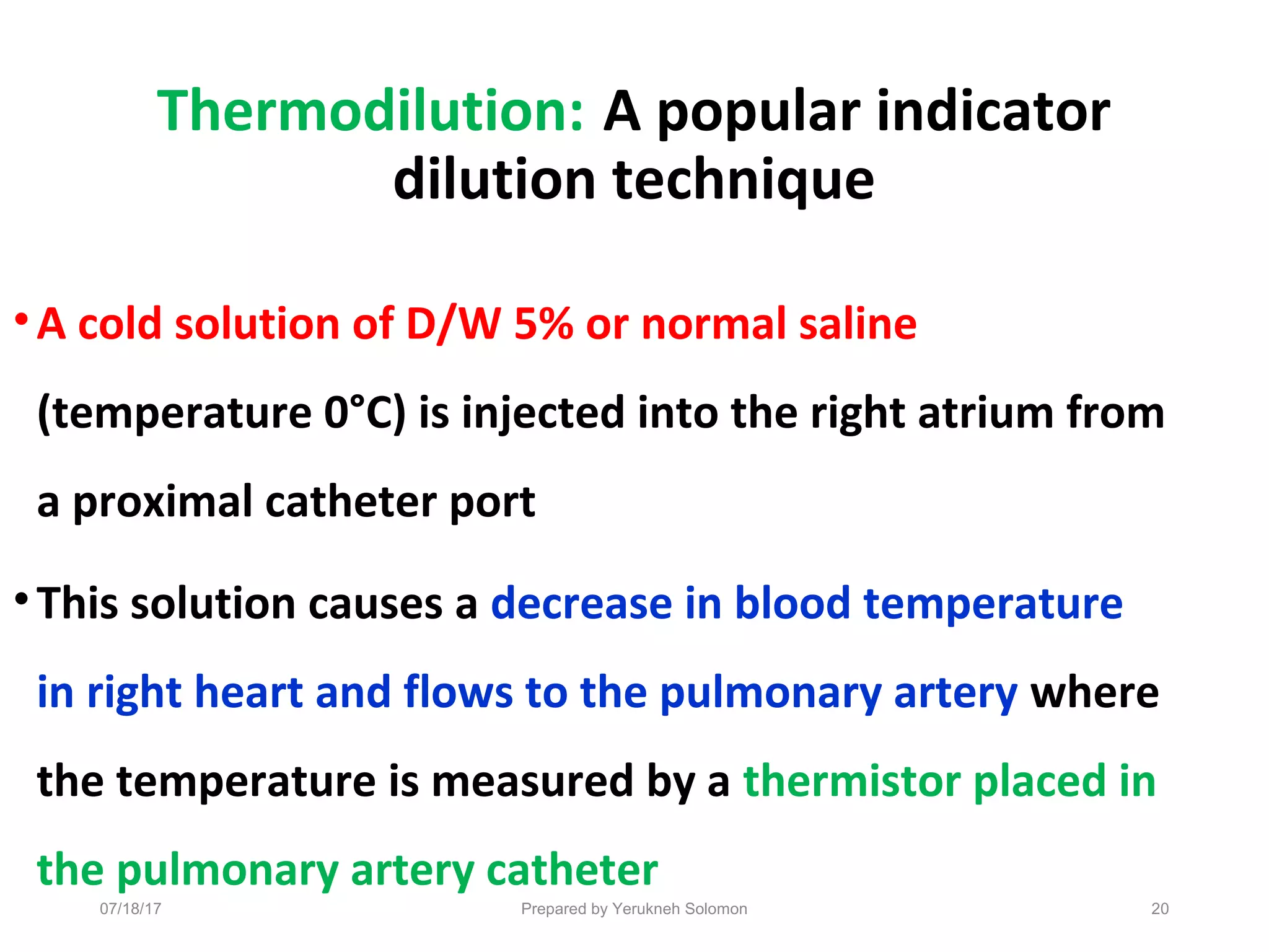 Thermodilution: A popular indicator
dilution technique
•A cold solution of D/W 5% or normal saline
(temperature 0°C) is injected into the right atrium from
a proximal catheter port
•This solution causes a decrease in blood temperature
in right heart and flows to the pulmonary artery where
the temperature is measured by a thermistor placed in
the pulmonary artery catheter
07/18/17 Prepared by Yerukneh Solomon 20
 