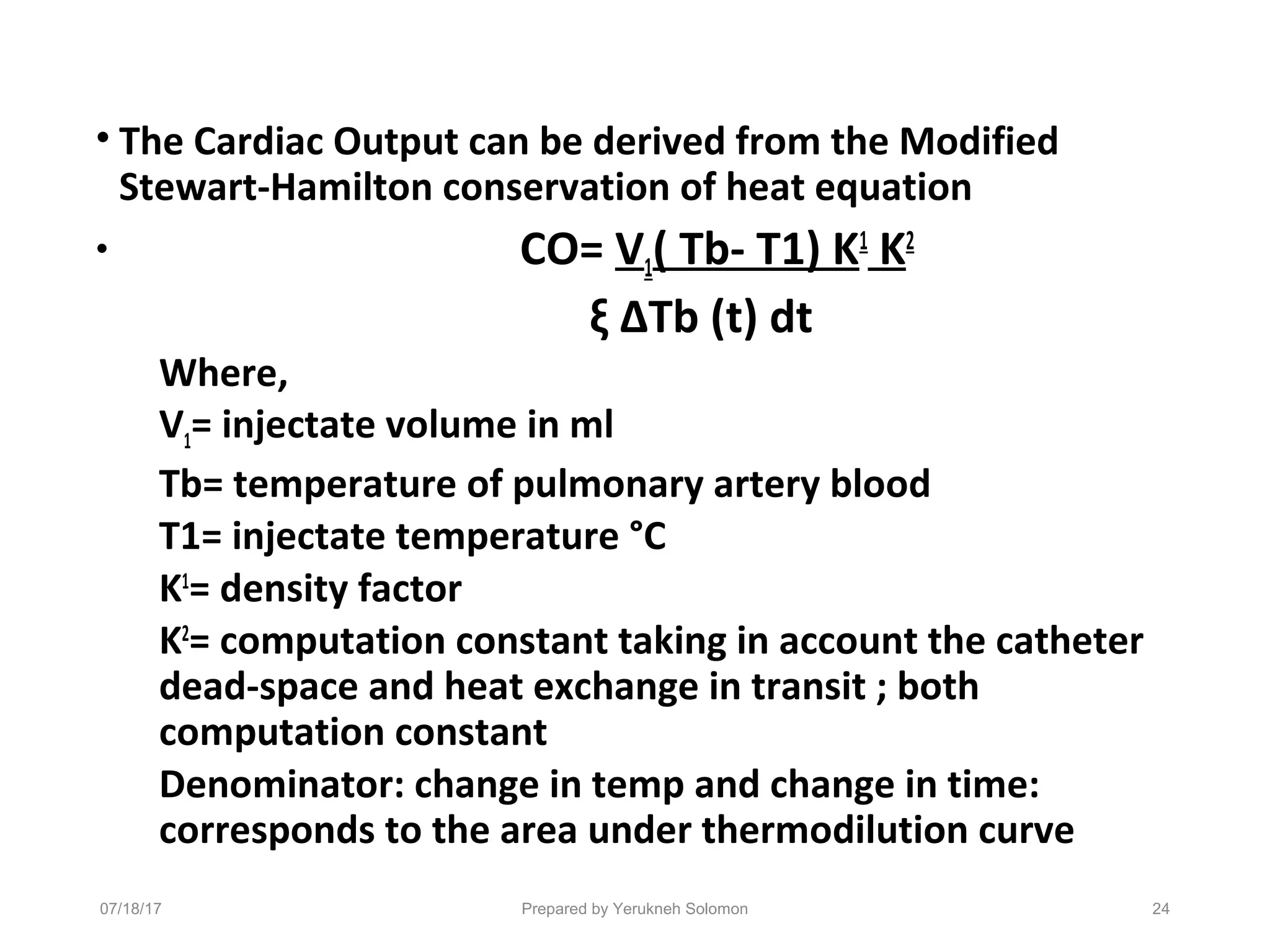 • The Cardiac Output can be derived from the Modified
Stewart-Hamilton conservation of heat equation
• CO= V1( Tb- T1) K1
K2
ξ ΔTb (t) dt
Where,
V1= injectate volume in ml
Tb= temperature of pulmonary artery blood
T1= injectate temperature °C
K1
= density factor
K2
= computation constant taking in account the catheter
dead-space and heat exchange in transit ; both
computation constant
Denominator: change in temp and change in time:
corresponds to the area under thermodilution curve
07/18/17 Prepared by Yerukneh Solomon 24
 