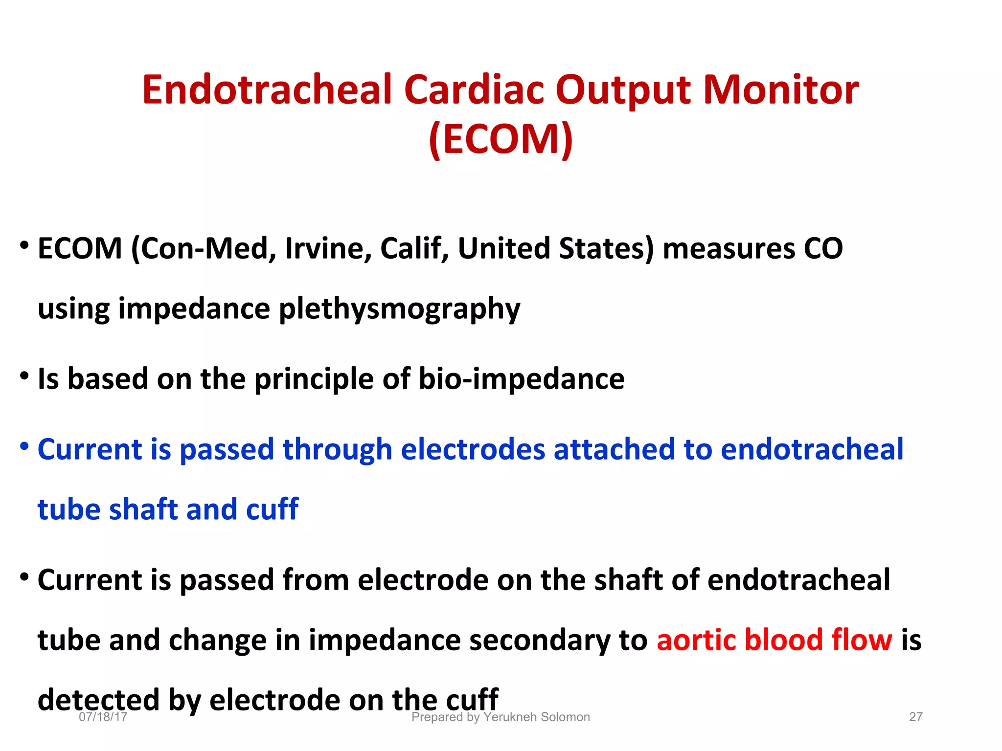 Endotracheal Cardiac Output Monitor
(ECOM)
• ECOM (Con-Med, Irvine, Calif, United States) measures CO
using impedance plethysmography
• Is based on the principle of bio-impedance
• Current is passed through electrodes attached to endotracheal
tube shaft and cuff
• Current is passed from electrode on the shaft of endotracheal
tube and change in impedance secondary to aortic blood flow is
detected by electrode on the cuff07/18/17 Prepared by Yerukneh Solomon 27
 