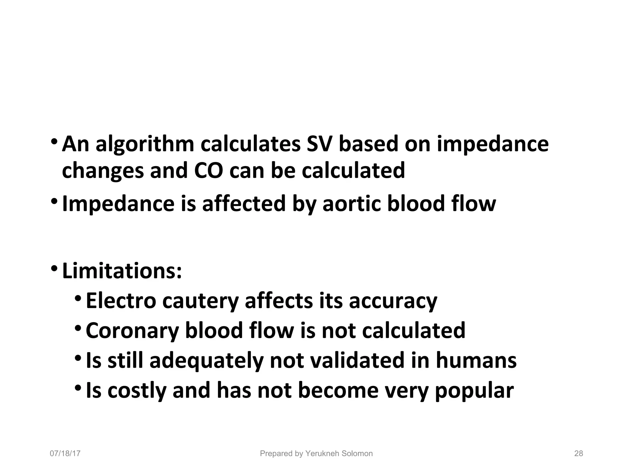 •An algorithm calculates SV based on impedance
changes and CO can be calculated
•Impedance is affected by aortic blood flow
•Limitations:
•Electro cautery affects its accuracy
•Coronary blood flow is not calculated
•Is still adequately not validated in humans
•Is costly and has not become very popular
07/18/17 Prepared by Yerukneh Solomon 28
 