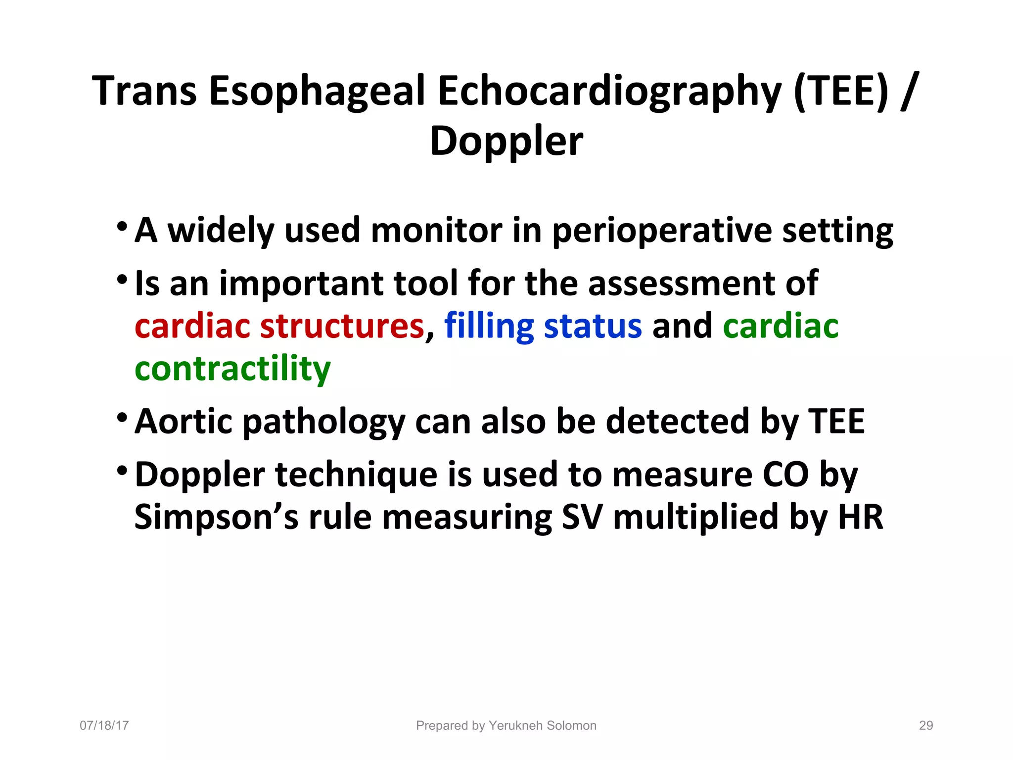 Trans Esophageal Echocardiography (TEE) /
Doppler
•A widely used monitor in perioperative setting
•Is an important tool for the assessment of
cardiac structures, filling status and cardiac
contractility
•Aortic pathology can also be detected by TEE
•Doppler technique is used to measure CO by
Simpson’s rule measuring SV multiplied by HR
07/18/17 Prepared by Yerukneh Solomon 29
 
