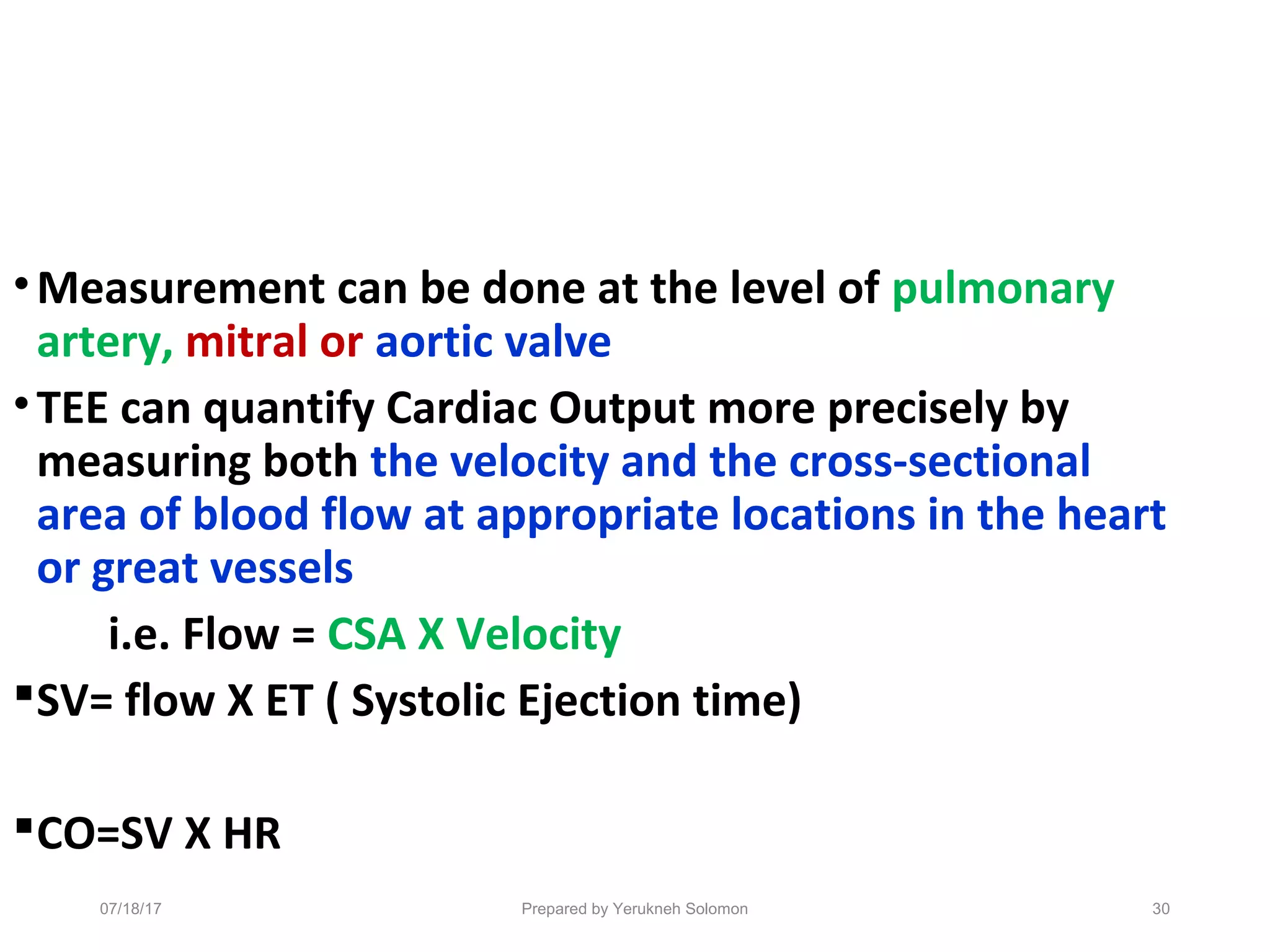 •Measurement can be done at the level of pulmonary
artery, mitral or aortic valve
•TEE can quantify Cardiac Output more precisely by
measuring both the velocity and the cross-sectional
area of blood flow at appropriate locations in the heart
or great vessels
i.e. Flow = CSA X Velocity
SV= flow X ET ( Systolic Ejection time)
CO=SV X HR
07/18/17 Prepared by Yerukneh Solomon 30
 