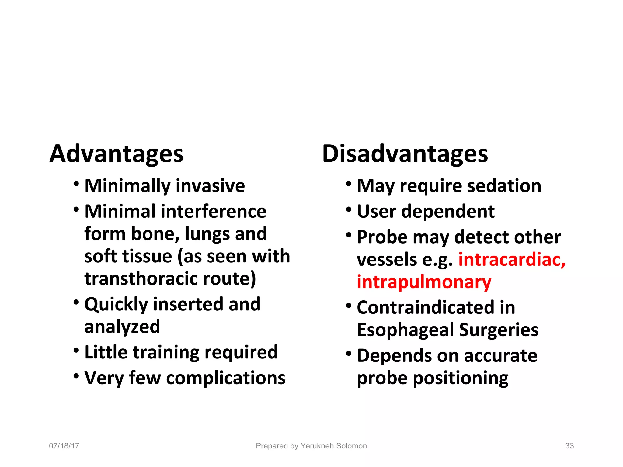 Advantages
• Minimally invasive
• Minimal interference
form bone, lungs and
soft tissue (as seen with
transthoracic route)
• Quickly inserted and
analyzed
• Little training required
• Very few complications
Disadvantages
• May require sedation
• User dependent
• Probe may detect other
vessels e.g. intracardiac,
intrapulmonary
• Contraindicated in
Esophageal Surgeries
• Depends on accurate
probe positioning
Prepared by Yerukneh Solomon 3307/18/17
 