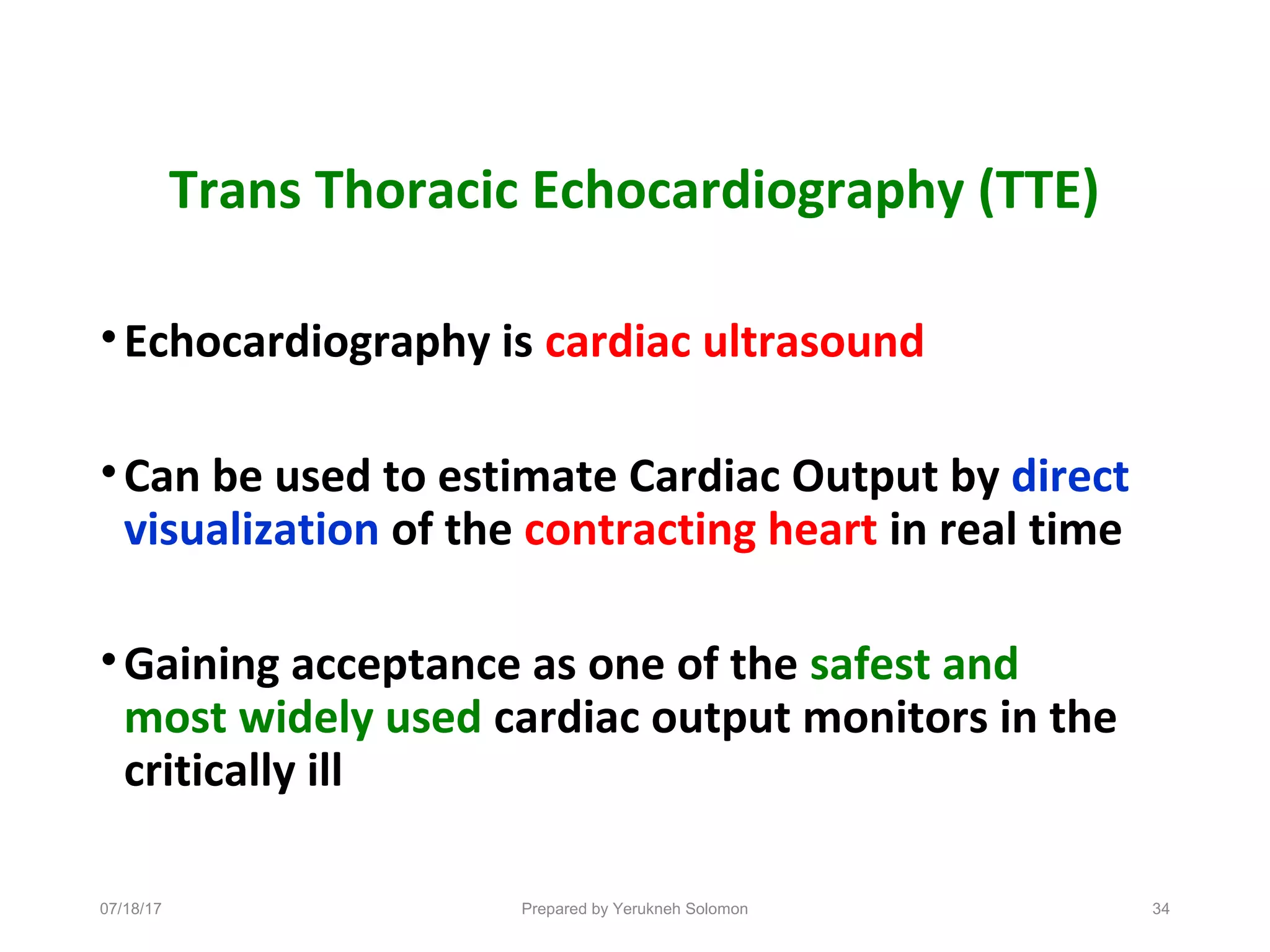Trans Thoracic Echocardiography (TTE)
•Echocardiography is cardiac ultrasound
•Can be used to estimate Cardiac Output by direct
visualization of the contracting heart in real time
•Gaining acceptance as one of the safest and
most widely used cardiac output monitors in the
critically ill
07/18/17 Prepared by Yerukneh Solomon 34
 
