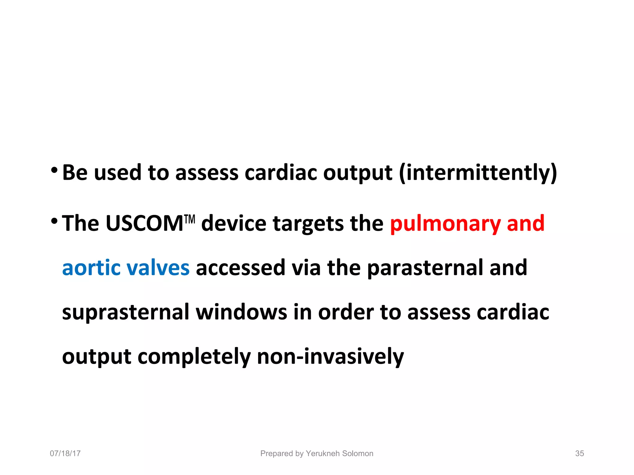 •Be used to assess cardiac output (intermittently)
•The USCOMTM
device targets the pulmonary and
aortic valves accessed via the parasternal and
suprasternal windows in order to assess cardiac
output completely non-invasively
07/18/17 Prepared by Yerukneh Solomon 35
 
