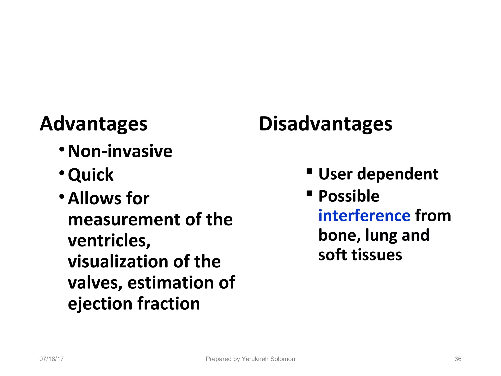 Advantages
•Non-invasive
•Quick
•Allows for
measurement of the
ventricles,
visualization of the
valves, estimation of
ejection fraction
Disadvantages
 User dependent
 Possible
interference from
bone, lung and
soft tissues
07/18/17 Prepared by Yerukneh Solomon 36
 