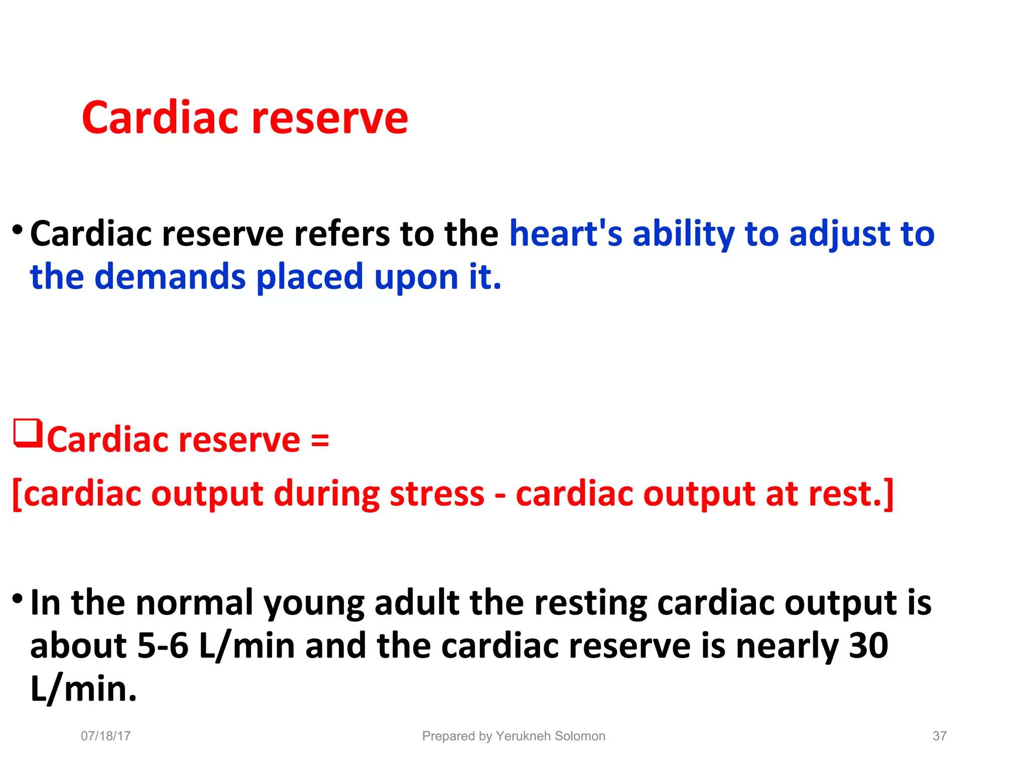 Cardiac reserve
•Cardiac reserve refers to the heart's ability to adjust to
the demands placed upon it.
Cardiac reserve =
[cardiac output during stress - cardiac output at rest.]
•In the normal young adult the resting cardiac output is
about 5-6 L/min and the cardiac reserve is nearly 30
L/min.
37Prepared by Yerukneh Solomon07/18/17
 