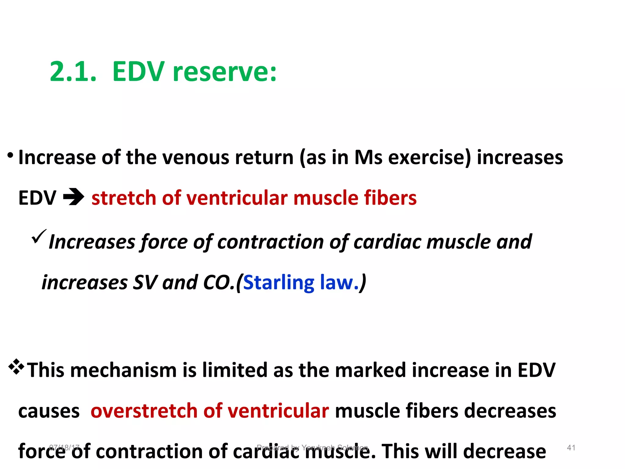 2.1. EDV reserve:
• Increase of the venous return (as in Ms exercise) increases
EDV  stretch of ventricular muscle fibers
Increases force of contraction of cardiac muscle and
increases SV and CO.(Starling law.)
This mechanism is limited as the marked increase in EDV
causes overstretch of ventricular muscle fibers decreases
force of contraction of cardiac muscle. This will decrease 41Prepared by Yerukneh Solomon07/18/17
 